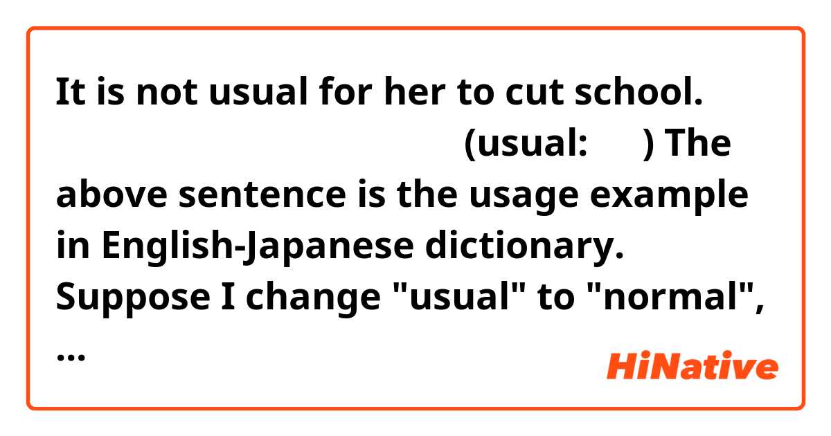 It is not usual for her to cut school.
彼女が学校をサボるのは普通ではない。
(usual: 普通)

The above sentence is the usage example in English-Japanese dictionary.
Suppose I change "usual" to "normal", but is the meaning of this sentence same?
The meaning of "normal" is "普通", too.

ex.)
It is not normal for her to cut school.