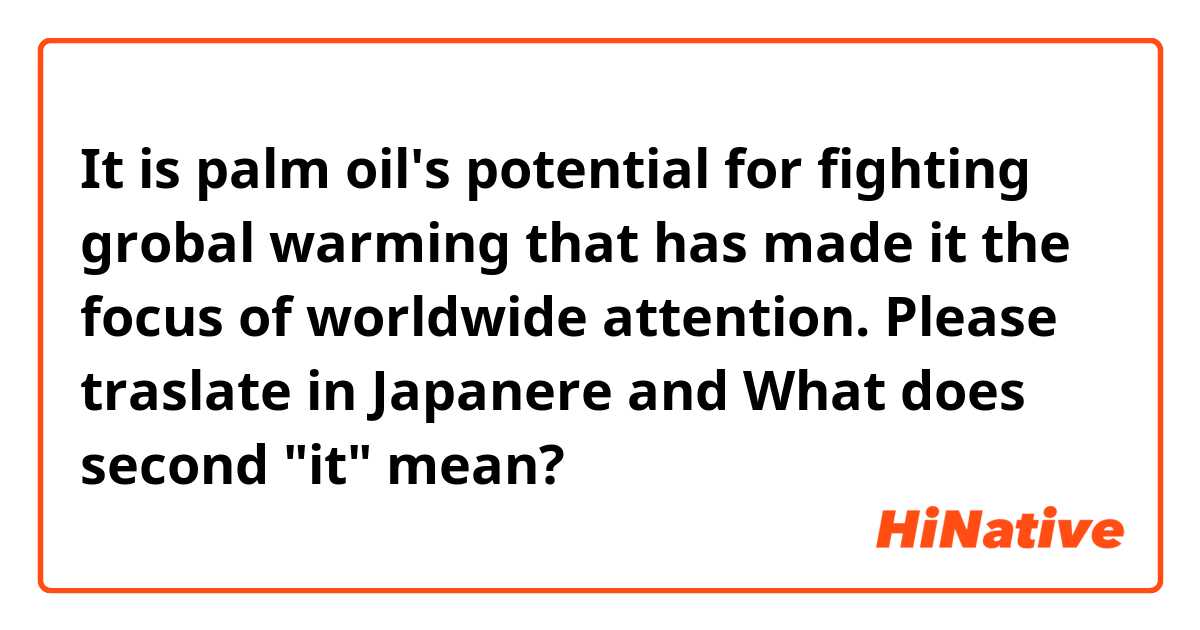 It is palm oil's potential for fighting grobal warming that has made it the focus of worldwide attention.


Please traslate in Japanere and

What does second "it" mean?