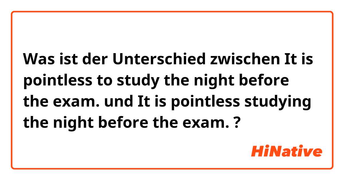 Was ist der Unterschied zwischen It is pointless to study the night before  the exam. und  It is pointless studying the night before  the exam.  ?