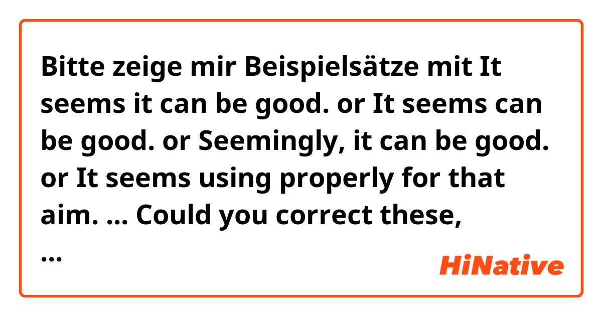 Bitte zeige mir Beispielsätze mit It seems it can be good. or It seems can be good. or Seemingly, it can be good. or It seems using properly for that aim. ... Could you correct these, please? ;).
