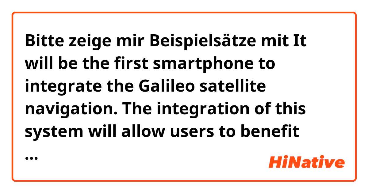Bitte zeige mir Beispielsätze mit It will be the first smartphone to integrate the Galileo satellite navigation. The integration of this system will allow users to benefit from advanced precision satellite positioning, especially in urban density environments..