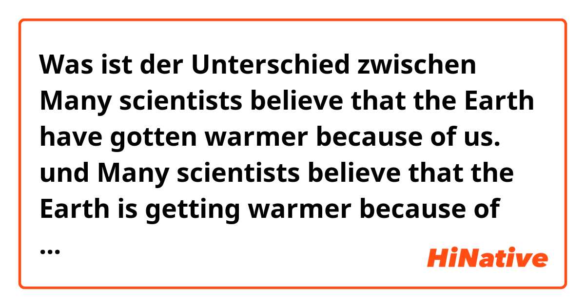 Was ist der Unterschied zwischen Many scientists believe that the Earth have gotten warmer because of us. und Many scientists believe that the Earth is getting warmer because of us. ?