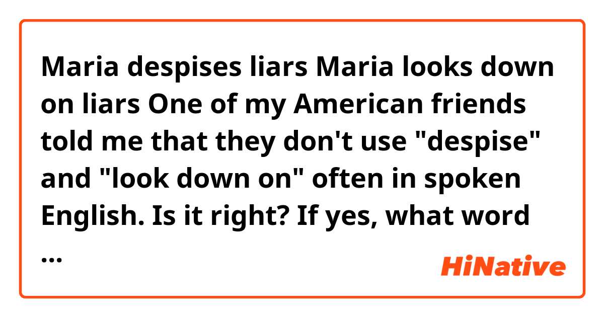 Maria despises liars
Maria looks down on liars

One of my American friends told me that they don't use "despise" and "look down on" often in spoken English. Is it right? If yes, what word would be good to substitute it?