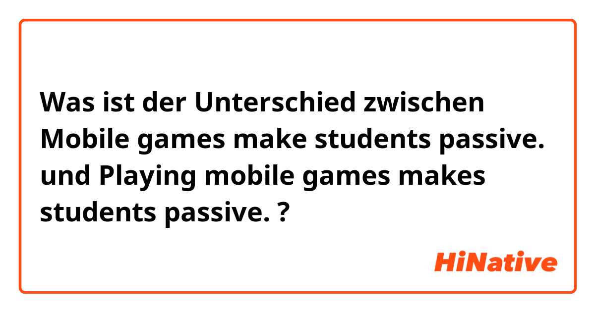Was ist der Unterschied zwischen Mobile games make students passive. und Playing mobile games makes students passive. ?