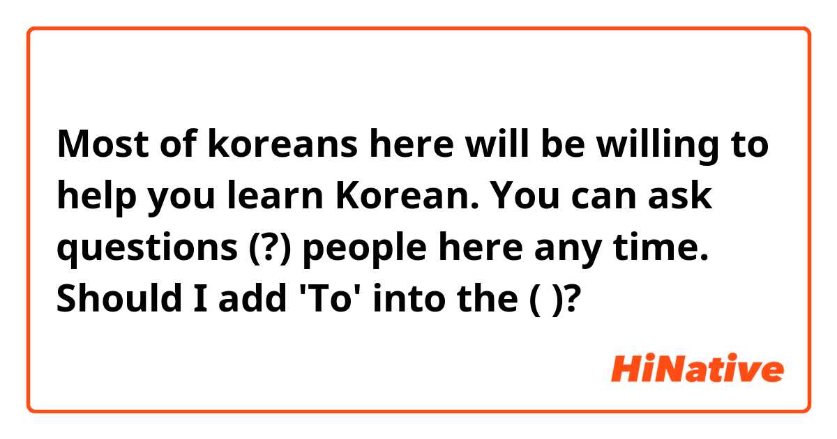 Most of koreans here will be willing to help you learn Korean. You can ask questions (?) people here any time. 

Should I add 'To' into the ( )?
