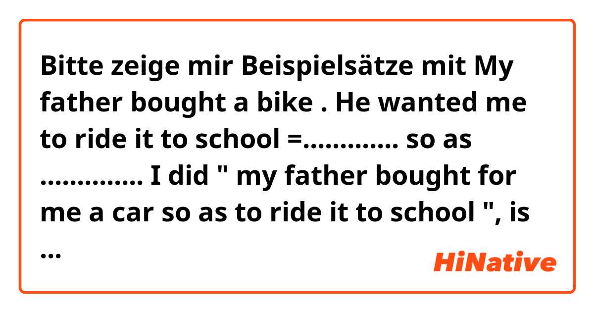 Bitte zeige mir Beispielsätze mit My father bought a bike . He wanted me to ride it to school
=............. so as ..............
I did " my father bought for me a car so as to ride it to school ", is it correct ????.