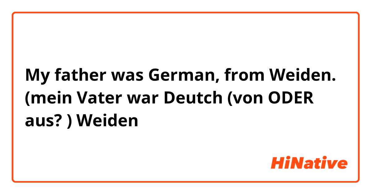 My father was German, from Weiden. (mein Vater war Deutch (von ODER aus? ) Weiden