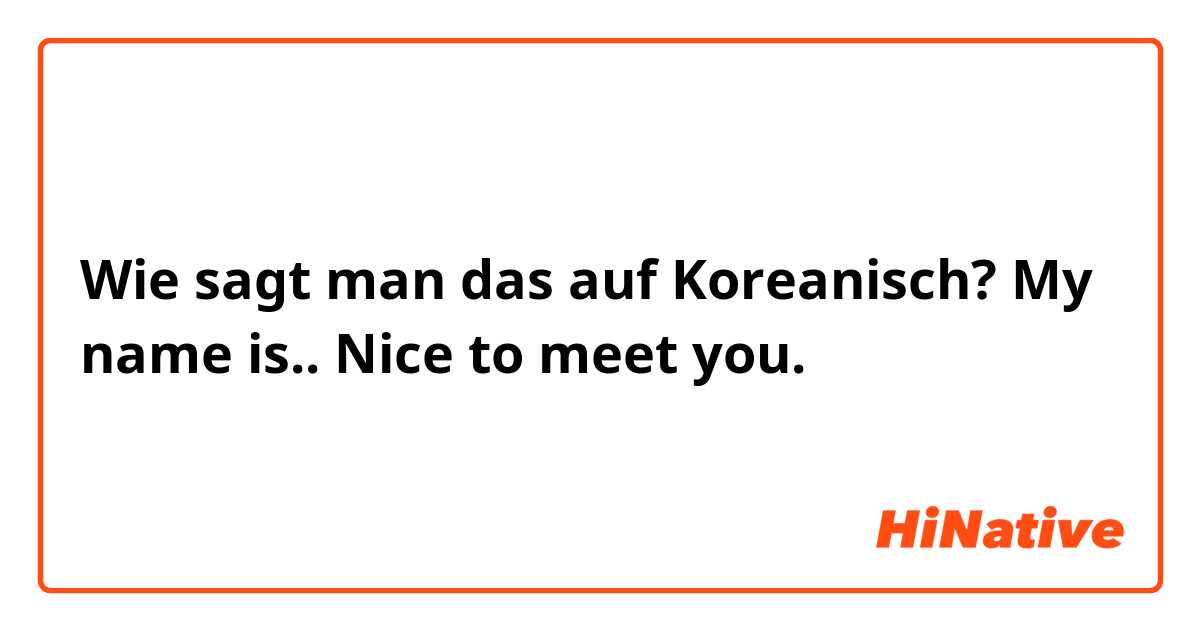 Wie sagt man das auf Koreanisch? My name is.. Nice to meet you. 