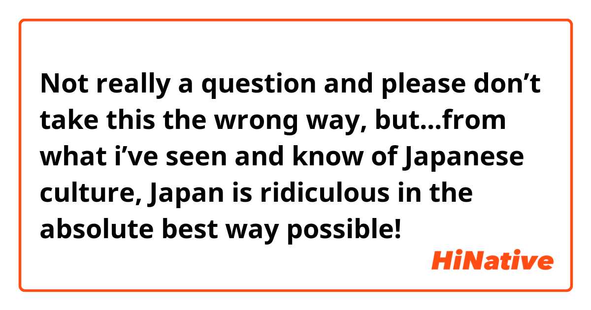 Not really a question and please don’t take this the wrong way, but...from what i’ve seen and know of Japanese culture, Japan is ridiculous in the absolute best way possible!