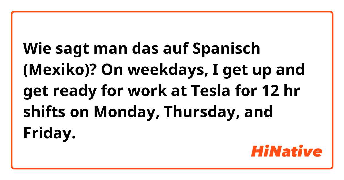 Wie sagt man das auf Spanisch (Mexiko)? On weekdays, I get up and get ready for work at Tesla for 12 hr shifts on Monday, Thursday, and Friday.