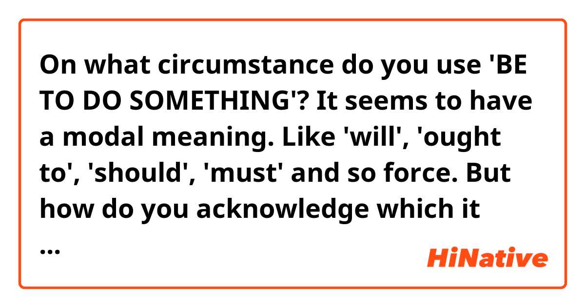 On what circumstance do you use 'BE TO DO SOMETHING'? It seems to have a modal meaning. Like 'will', 'ought to', 'should', 'must' and so force. But how do you acknowledge which it exactly refers to?