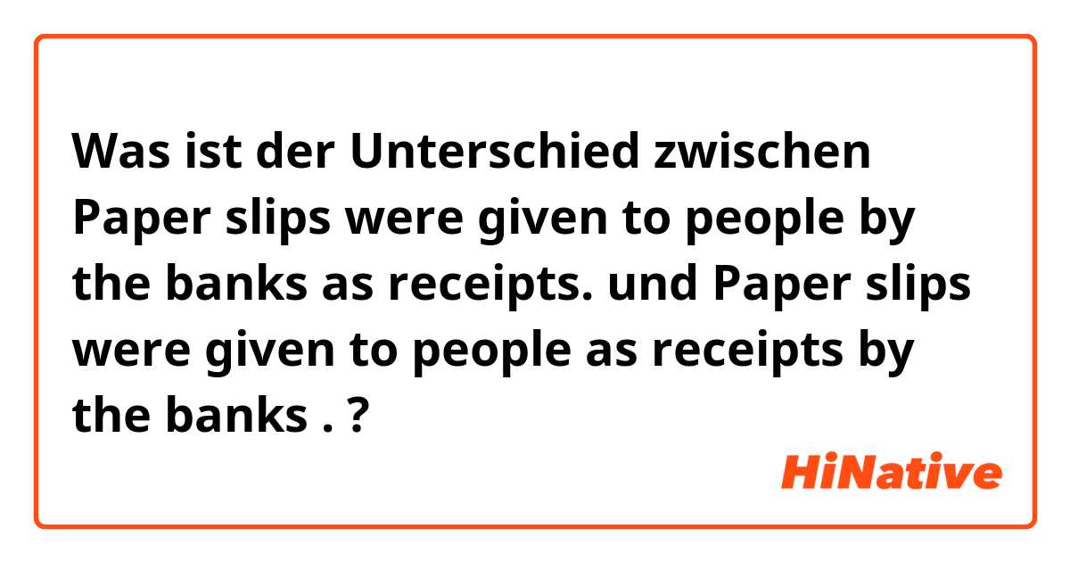 Was ist der Unterschied zwischen Paper slips were given to people by the banks as receipts. und Paper slips were given to people as receipts by the banks . ?