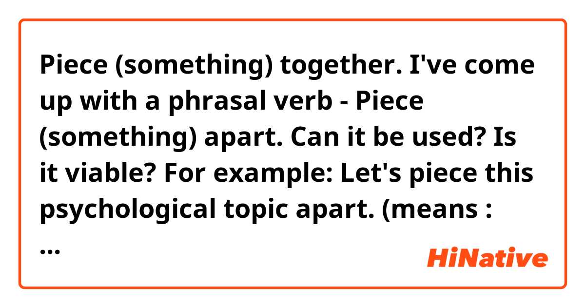 Piece (something) together.

I've come up with a phrasal verb - Piece (something) apart. Can it be used? Is it viable?

For example:
Let's piece this psychological topic apart.
(means : Let's discuss about this topic, Let's take it apart and consider it in the details)

Correct everything that wrong in my text
Thank you in advance 