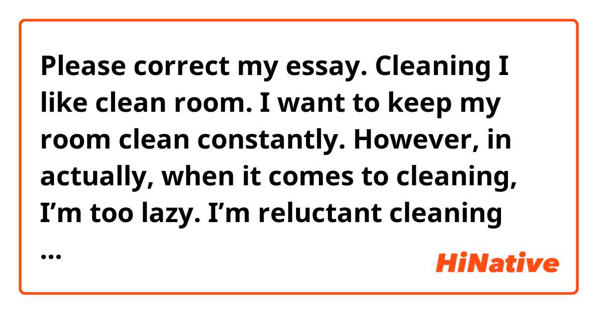 Please correct my essay. 

Cleaning

I like clean room. I want to keep my room clean constantly. However, in actually, when it comes to cleaning, I’m too lazy. I’m reluctant cleaning my room every time, so my room is disorder. If I clean my room, it becomes be messy after a few days. I should clean my room regularly, but I can’t. If possible, I want to hire my houseworker in order to keep my room clean. Please tell me how to clean my room clean continuous!