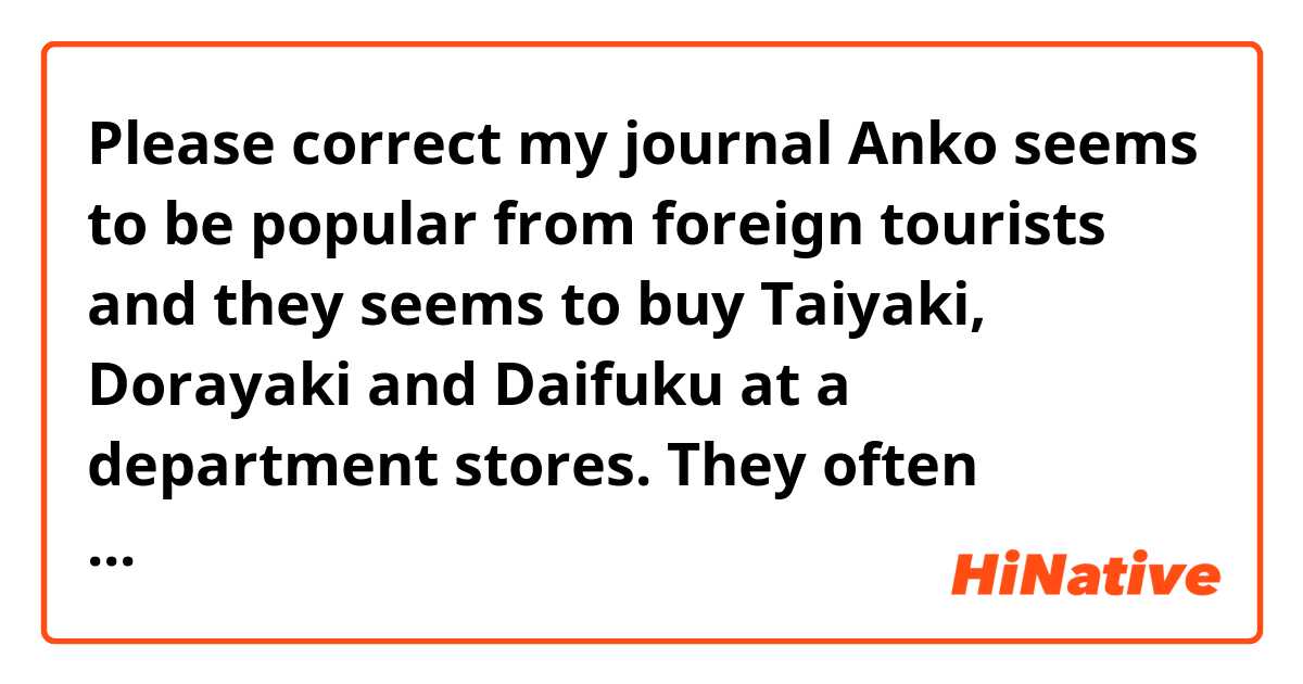 Please correct my journal 🐻

Anko seems to be popular from foreign tourists and they seems to buy Taiyaki, Dorayaki and Daifuku at a department stores.

They often appear in some manga, so I think that they knew them.

Moreover, there seem to be The Japan Anko Association, I didn't know about it.

Some Japanese people dislike it, but they seem to like them, so I was suprised about it.

By the way, I like Anko!