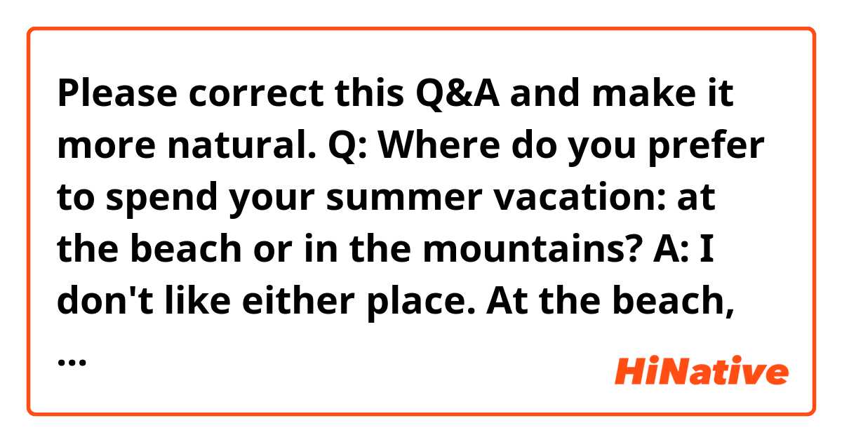 Please correct this Q&A and make it more natural.

Q: Where do you prefer to spend your summer vacation: at the beach or in the mountains?

A: I don't like either place. At the beach, it's comfortable to swim in the cool water, but the beach gets crowded in summer, and there is a risk of being stung by jellyfish. On the other hand, I can feel cool near the top of the mountains even in summer, but there are many insects. So, on my summer vacation, I prefer to relax in a hotel or walk around the hotel freely and enjoy the street shop.