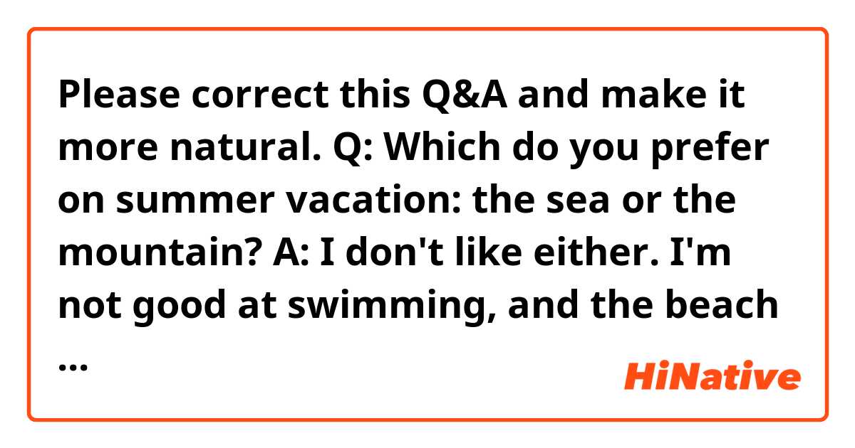 Please correct this Q&A and make it more natural.

Q: Which do you prefer on summer vacation: the sea or the mountain?

A: I don't like either. I'm not good at swimming, and the beach gets crowded in summer. I'm afraid of being stung by jellyfish. Also, the mountains can get cool even in the summer, but I hate insects. So, on my summer vacation, it's just right for me to relax in a hotel and occasionally go for a walk around the hotel.