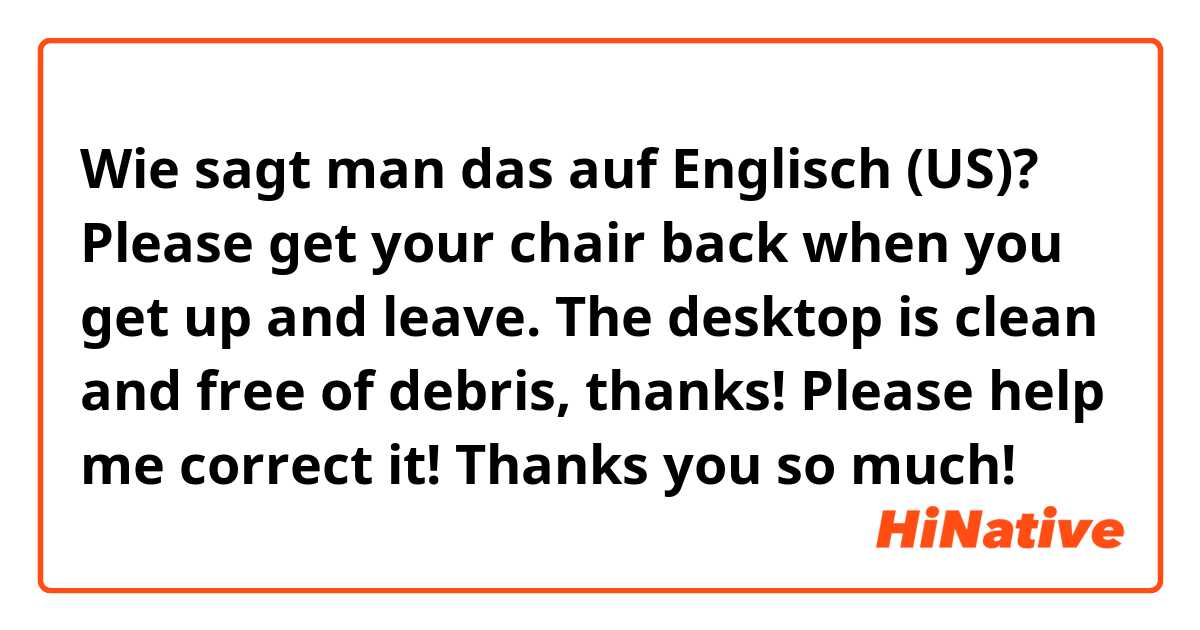 Wie sagt man das auf Englisch (US)? Please get your chair back when you get up and leave. The desktop is clean and free of debris, thanks! Please help me correct it! Thanks you so much!