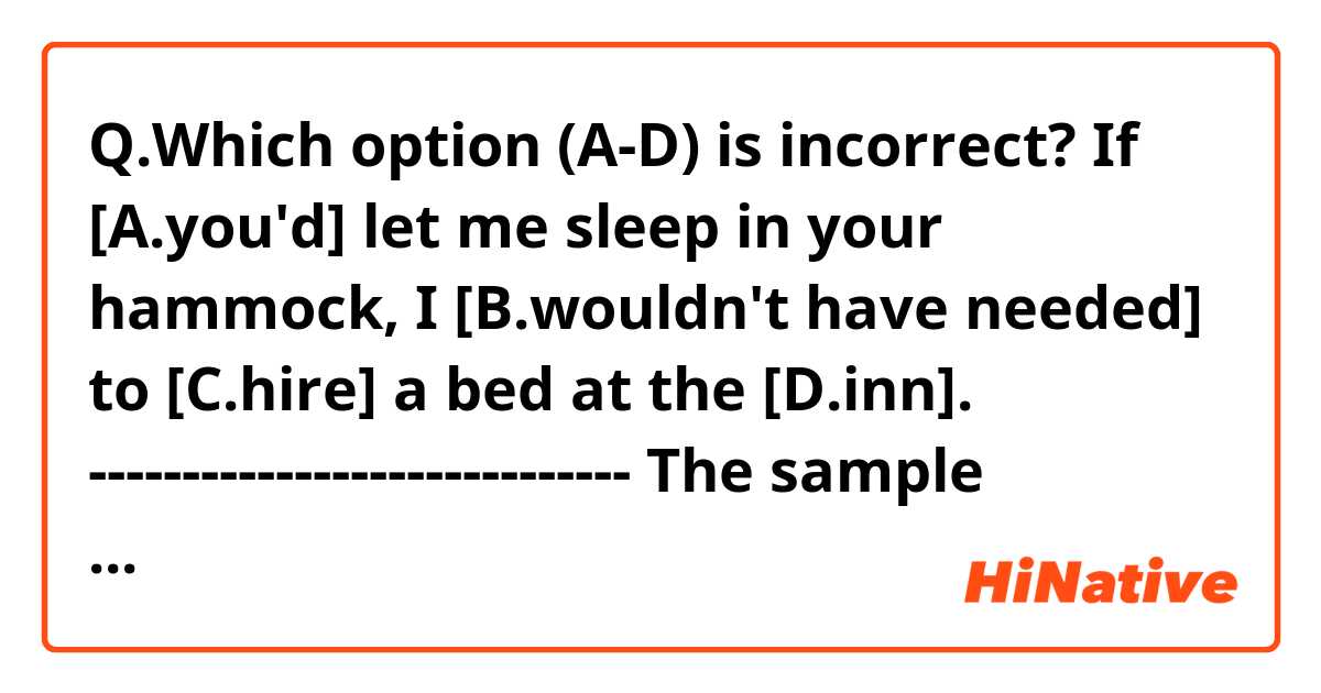 Q.Which option (A-D) is incorrect?

If [A.you'd] let me sleep in your hammock, I [B.wouldn't have needed] to [C.hire] a bed at the [D.inn].
-----------------------------
The sample answer is C, but I'm not sure how I should correct it.
Thank you!
