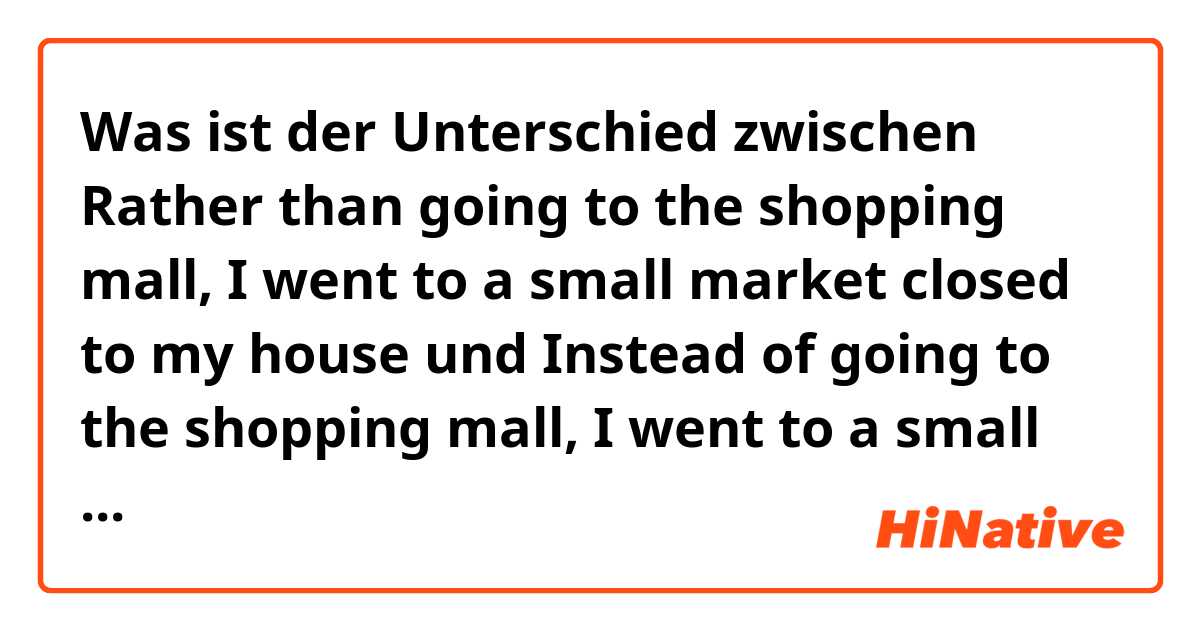 Was ist der Unterschied zwischen Rather than going to the shopping mall, I went to a small market closed to my house und Instead of going to the shopping mall, I went to a small market closed to my house ?