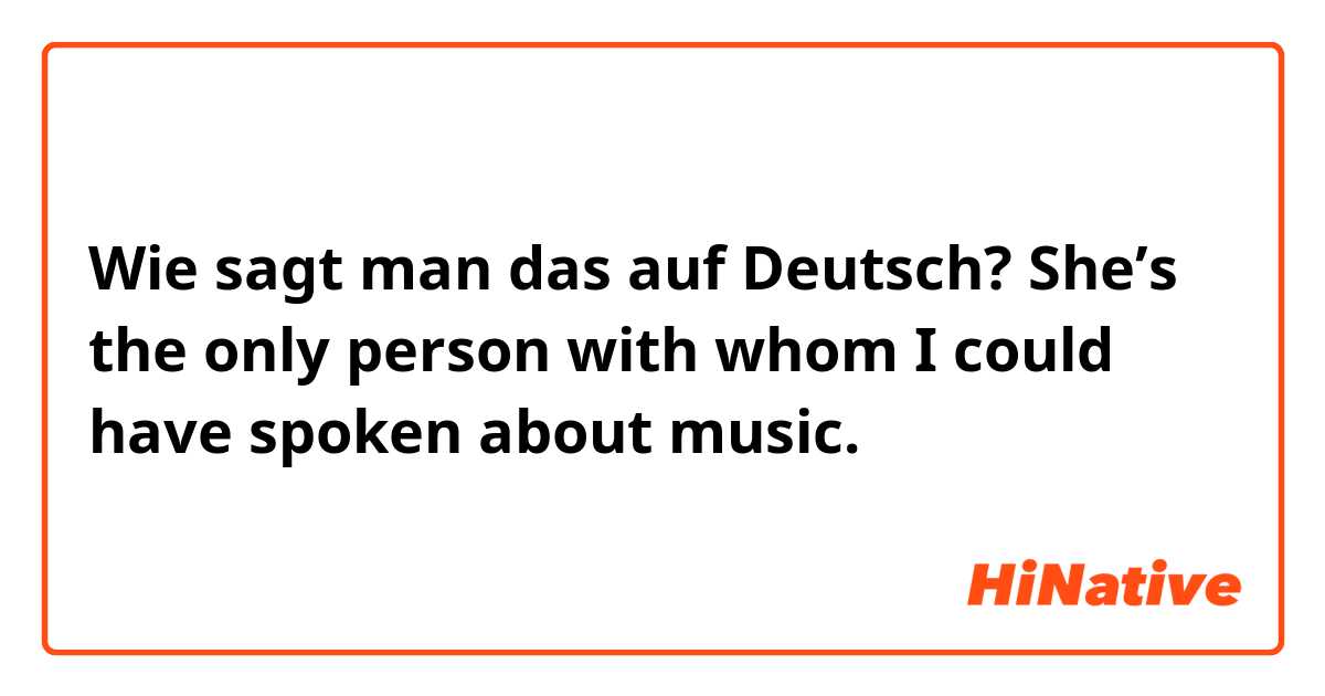Wie sagt man das auf Deutsch? She’s the only person with whom I could have spoken about music.