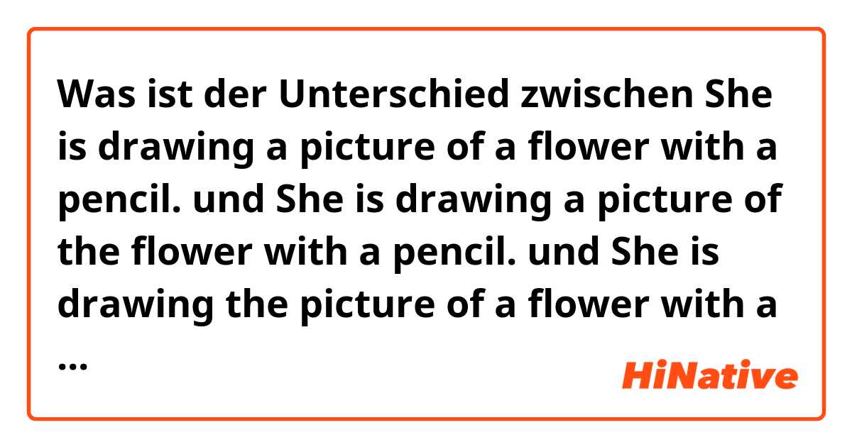 Was ist der Unterschied zwischen She is drawing a picture of a flower with a pencil. und She is drawing a picture of the flower with a pencil. und She is drawing the picture of a flower with a pencil. und She is drawing the picture of the flower with a pencil. ?