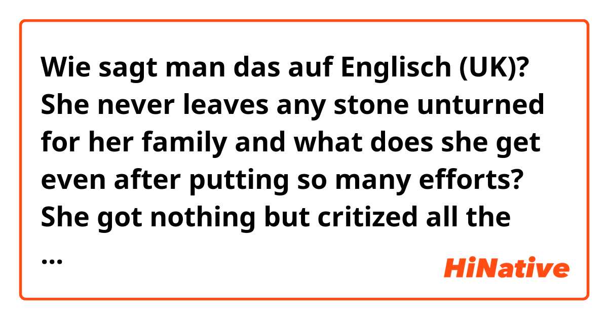 Wie sagt man das auf Englisch (UK)? She never leaves any stone unturned for her family and what does she get even after putting so many efforts? She got nothing but critized all the time.
Or what does she for so many efforts?
Please correct my translation.