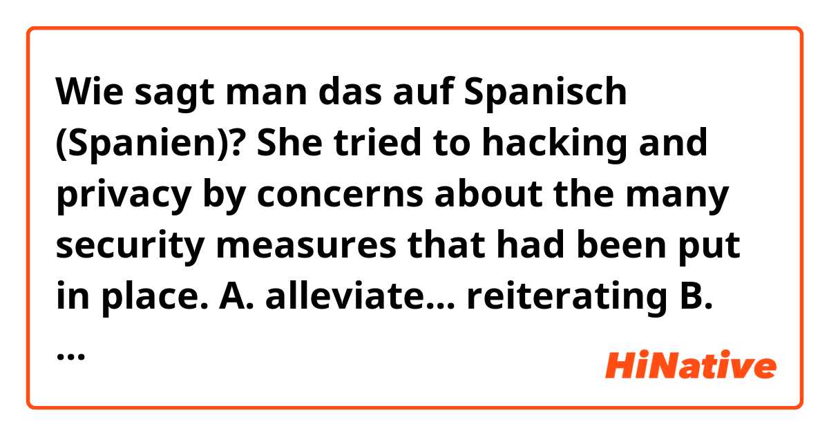 Wie sagt man das auf Spanisch (Spanien)? She tried to
hacking and privacy by
concerns about
the
many security measures that had been
put in place.

A. alleviate... reiterating

B. reconcile... delineating

C. dissipate... refuting

D. abate ... downplaying

E. redirect... sustaining