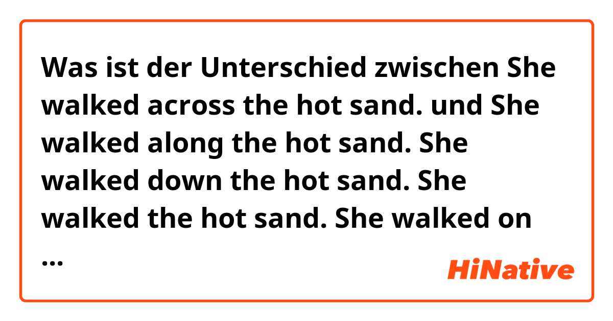 Was ist der Unterschied zwischen She walked across the hot sand. und She walked along the hot sand.

She walked down the hot sand.

She walked the hot sand.

She walked on the hot sand. ?