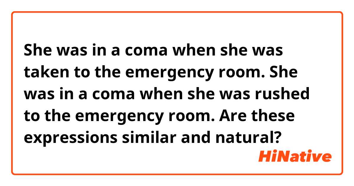 She was in a coma when she was taken to the emergency room.
She was in a coma when she was rushed to the emergency room.

Are these expressions similar and natural?