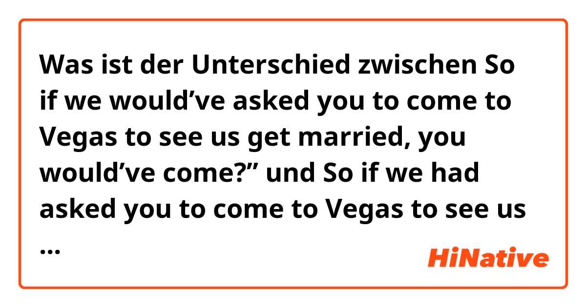 Was ist der Unterschied zwischen So if we would’ve asked you to come to Vegas to see us get married, you would’ve come?” und So if we had asked you to come to Vegas to see us get married, you would’ve come?” ?