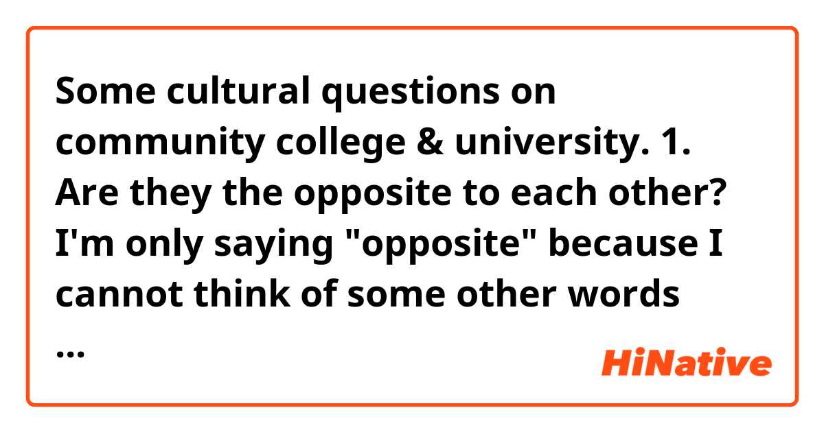 Some cultural questions on community college & university.

1. Are they the opposite to each other? I'm only saying "opposite" because I cannot think of some other words now, I mean, I guess they're not exactly the same but fall into the same category of higher education (I reckon)…or maybe "counterpart" sounds better? But are the two, the two only, all of the higher education?

2. What's the difference between the two, especially for the quality of education? I heard you could transfer credits in community college to university... So they should share the similar, if not the same, quality I suppose. But on that note, why don't students finish all the education in community college if it's the same and much cheaper there?