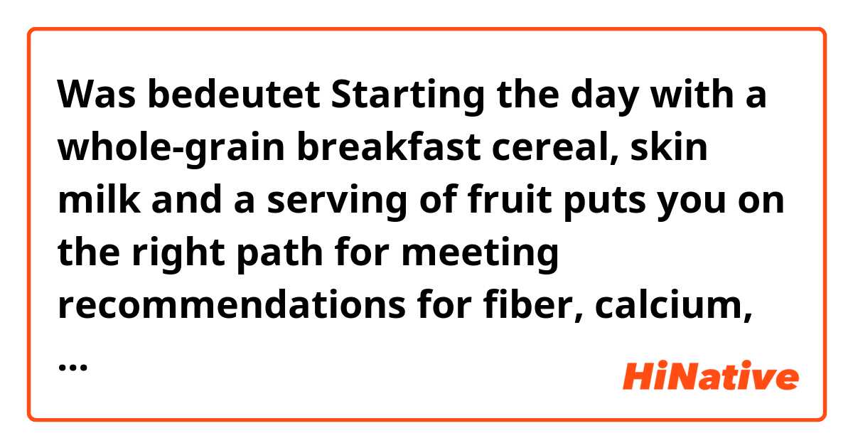 Was bedeutet Starting the day with a whole-grain breakfast cereal, skin milk and a serving of fruit puts you on the right path for meeting recommendations for fiber, calcium, and fruit intake?