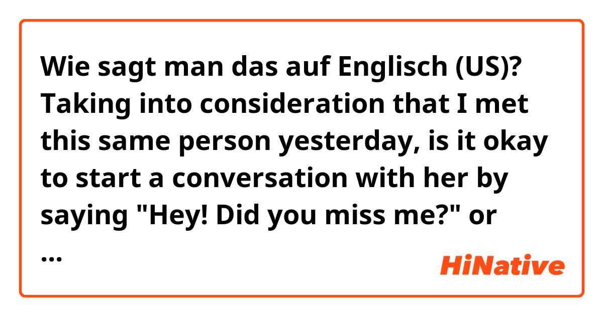 Wie sagt man das auf Englisch (US)? Taking into consideration that I met this same person yesterday, is it okay to start a conversation with her by saying "Hey! Did you miss me?" or "Have you missed me?"