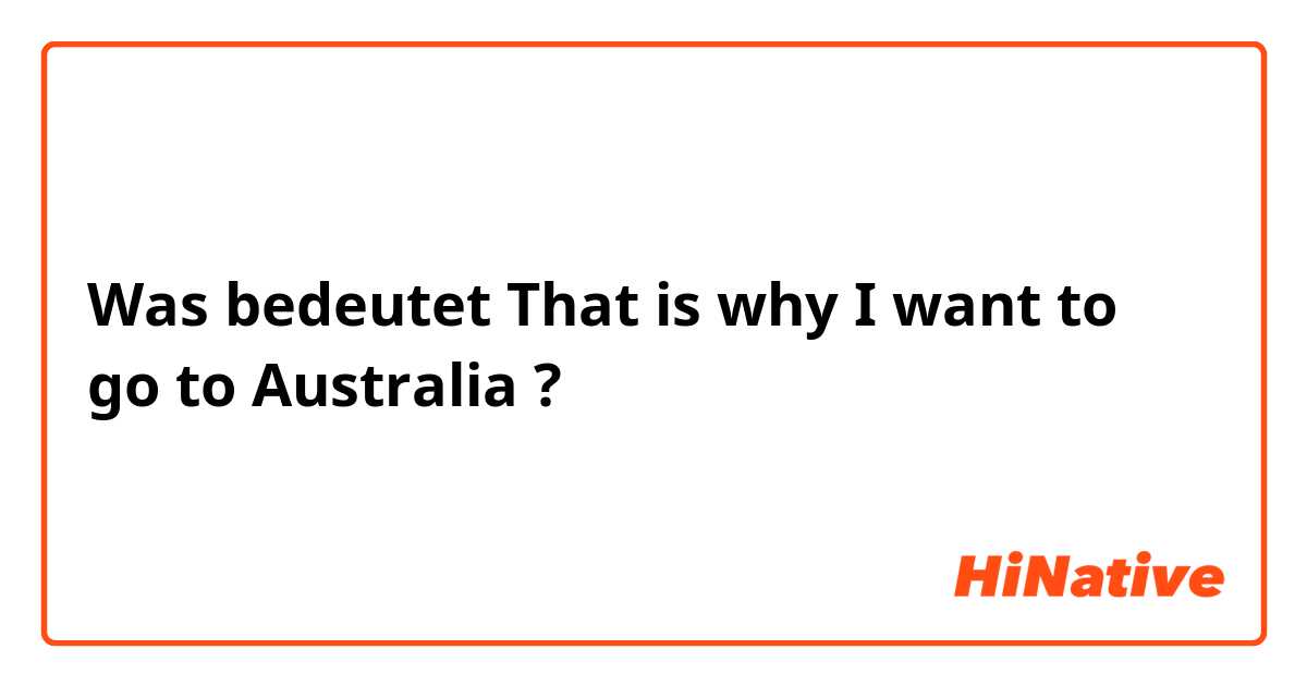 Was bedeutet That is why I want to go to Australia ?