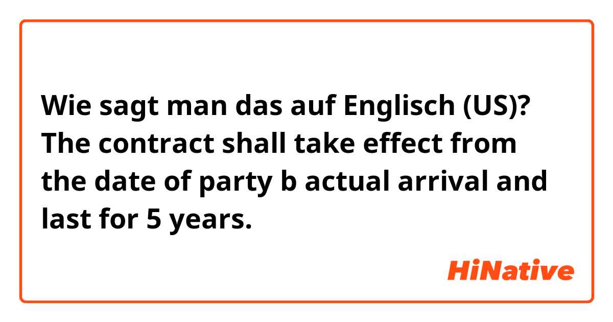 Wie sagt man das auf Englisch (US)? The contract shall take effect from the date of party b actual arrival and last for 5 years. 