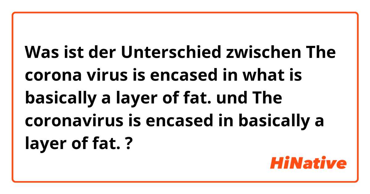 Was ist der Unterschied zwischen The corona virus is encased in what is basically a layer of fat. und The coronavirus is encased in basically a layer of fat. ?
