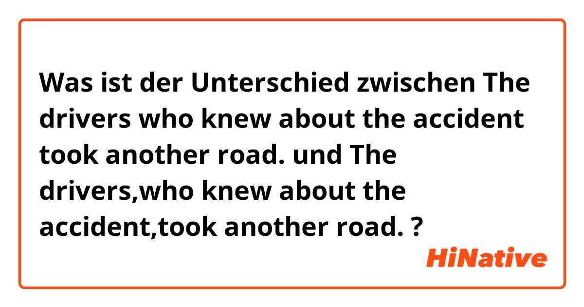 Was ist der Unterschied zwischen The drivers who knew about the accident took another road. und The drivers,who knew about the accident,took another road. ?