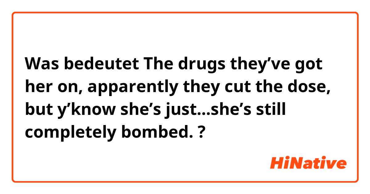 Was bedeutet The drugs they’ve got her on, apparently they cut the dose, but y’know she’s just...she’s still completely bombed.?