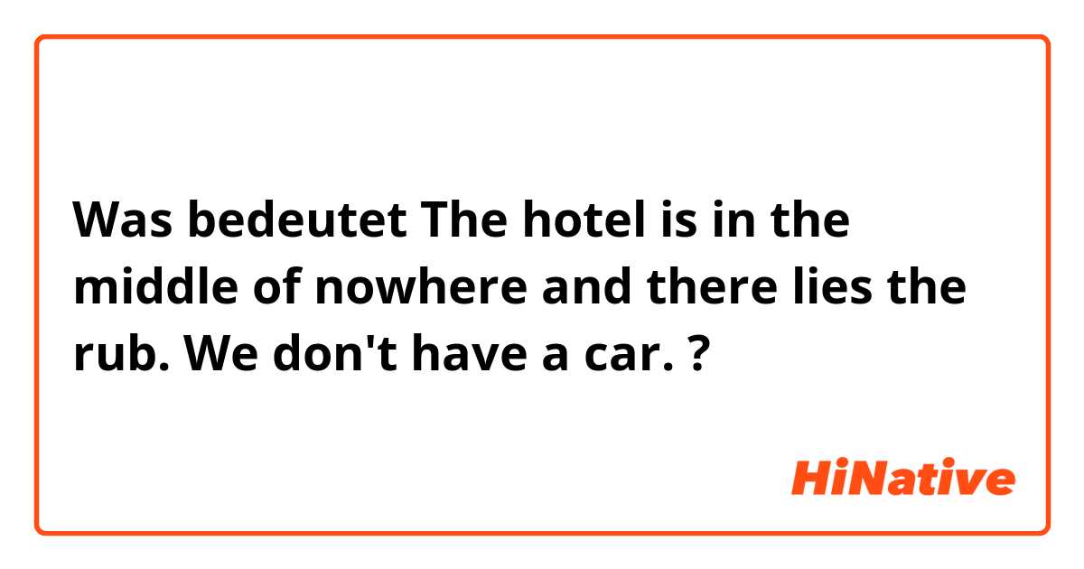 Was bedeutet The hotel is in the middle of nowhere and there lies the rub. We don't have a car. ?