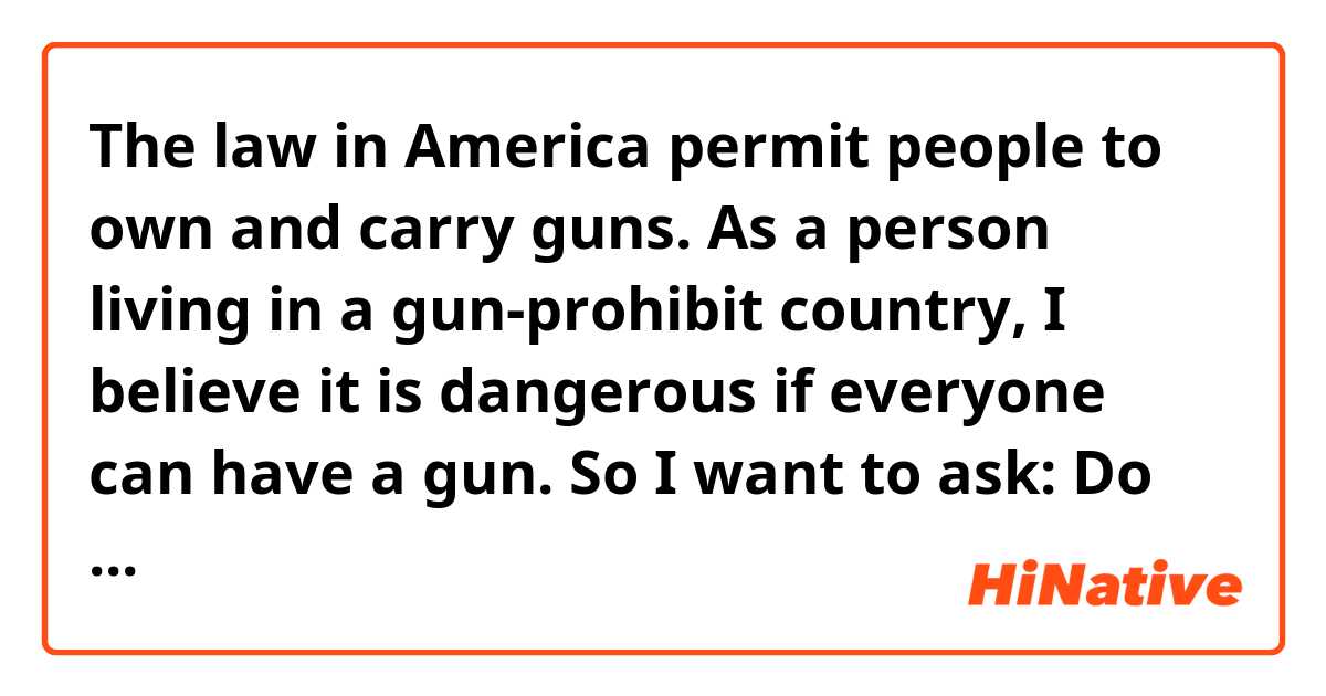 The law in America permit people to own and carry guns. As a person living in a gun-prohibit country, I believe it is dangerous if everyone can have a gun. So I want to ask: Do you find it terrified to live in a country such as America where guns are allowed to carry by citizen?