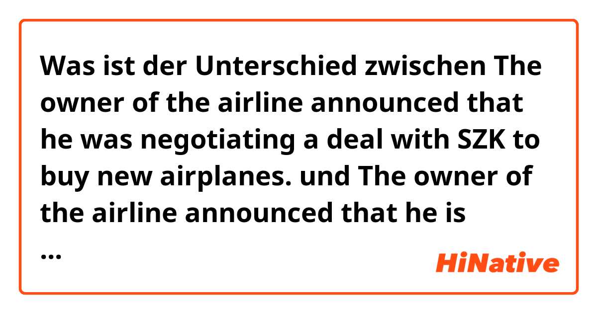 Was ist der Unterschied zwischen The owner of the airline announced that he was negotiating a deal with SZK to buy new airplanes. und The owner of the airline announced that he is negotiating a deal with SZK to buy new airplanes. ?