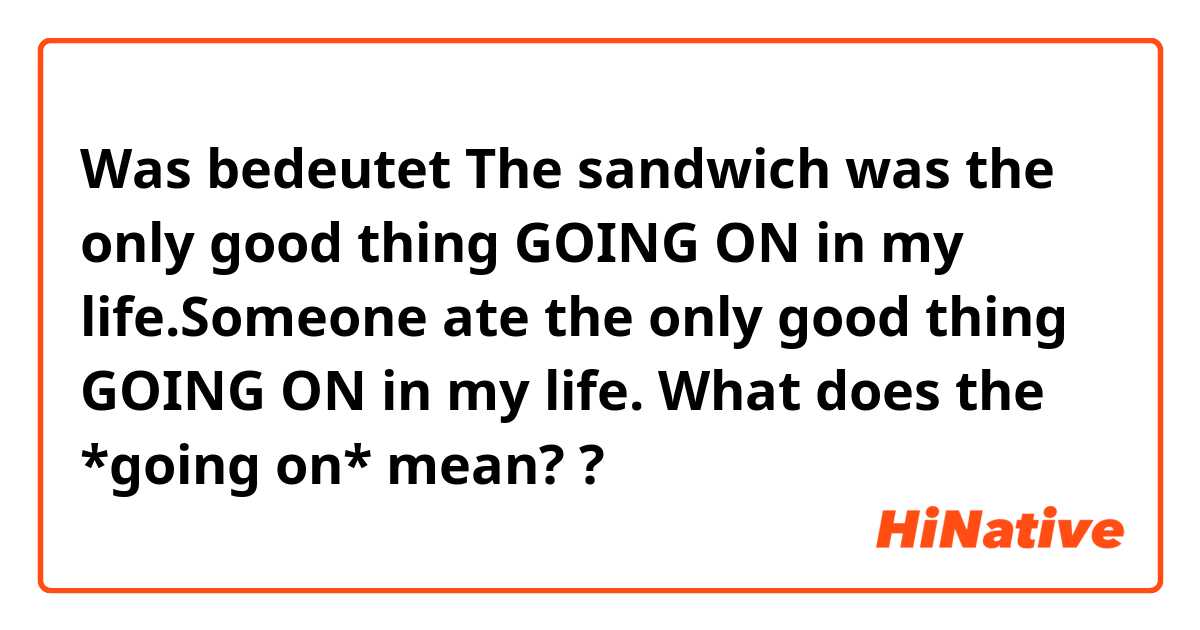 Was bedeutet The sandwich was the only good thing GOING ON in my life.Someone ate the only good thing GOING ON in my life.

What does the *going on* mean?
?