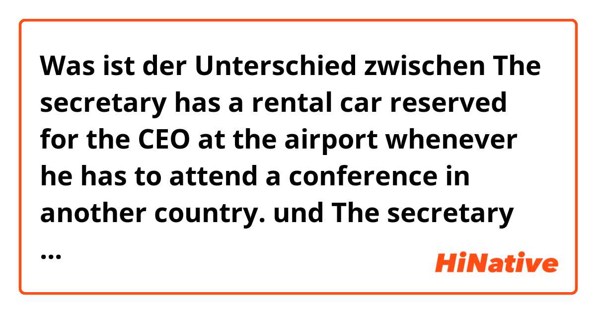 Was ist der Unterschied zwischen The secretary has a rental car reserved for the CEO at the airport whenever he has to attend a conference in another country. und The secretary has reserved a rental car for the CEO at the airport whenever he has to attend a conference in another country. ?