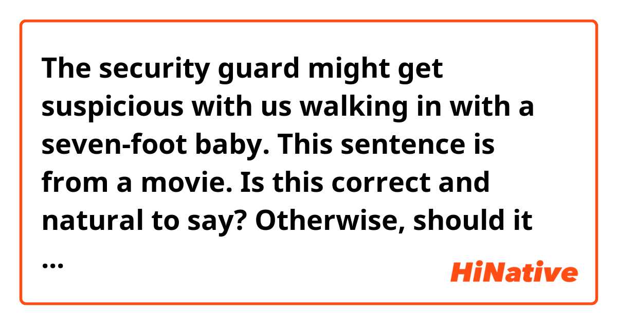 The security guard might get suspicious with us walking in with a seven-foot baby.

This sentence is from a movie. Is this correct and natural to say?
Otherwise, should it be "The security guard might get suspicious WHEN HE WATCHES us walking in with a seven-foot baby."

Wondering if the usage of 'with' there is correct or not.