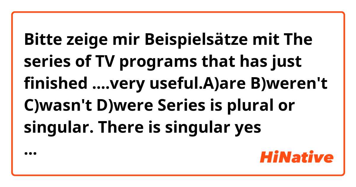 Bitte zeige mir Beispielsätze mit 
The series of TV programs that has just finished ....very useful.A)are B)weren't C)wasn't D)were
Series is plural or singular. There is singular yes because after it comes present perfect HAS And after present perfect comes past simple or present simple
.