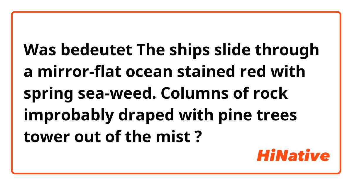 Was bedeutet The ships slide through a mirror-flat ocean stained red with spring sea-weed. Columns of rock improbably draped with pine trees tower out of the mist?