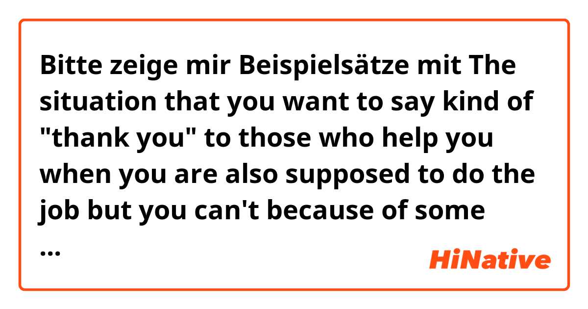 Bitte zeige mir Beispielsätze mit The situation that you want to say kind of "thank you" to those who help you when you are also supposed to do the job but you can't because of some reasons..