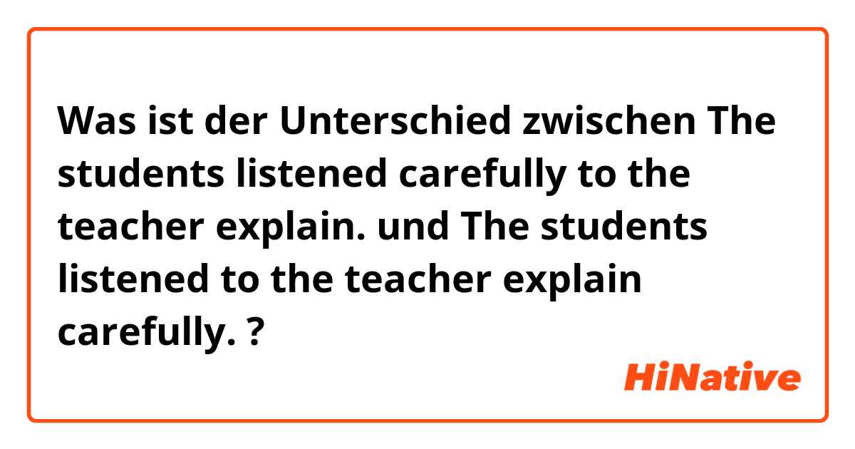Was ist der Unterschied zwischen The students listened carefully to the teacher explain. und The students listened to the teacher explain carefully. ?