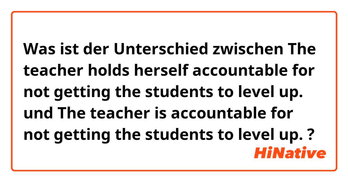 Was ist der Unterschied zwischen 

The teacher holds herself accountable for not getting the students to level up. 

 und 

The teacher is accountable for not getting the students to level up. 

 ?